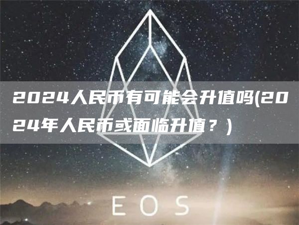 2024人民币有可能会升值吗 - 2024年人民币或面临升值？